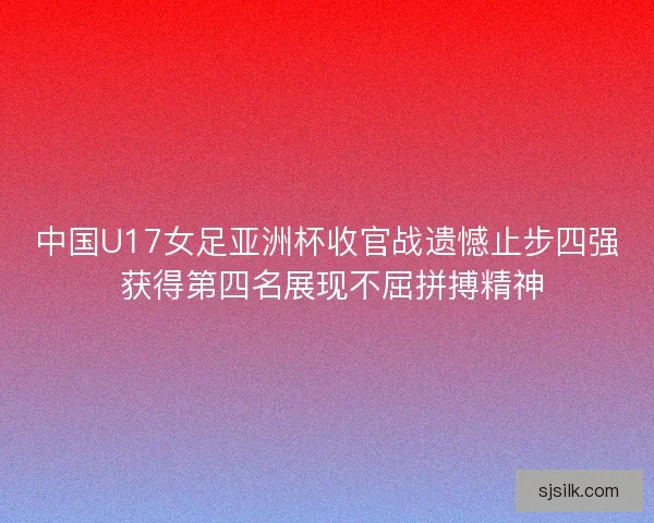 中国U17女足亚洲杯收官战遗憾止步四强 获得第四名展现不屈拼搏精神