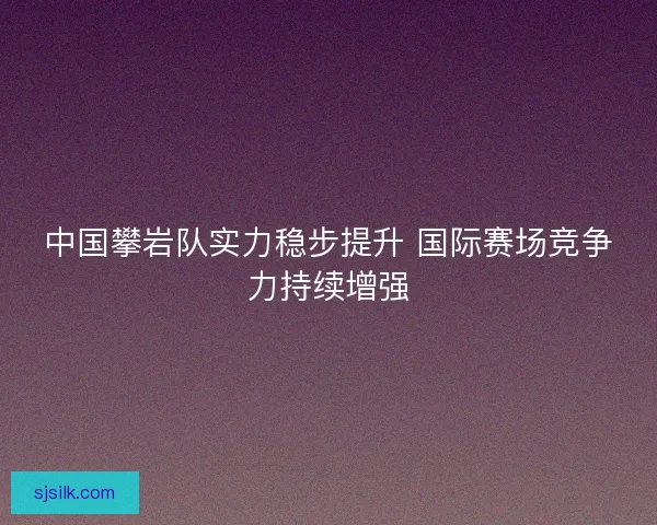 中国攀岩队实力稳步提升 国际赛场竞争力持续增强
