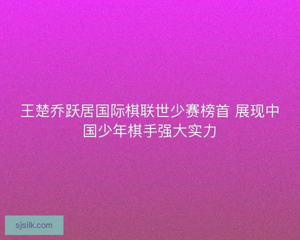 王楚乔跃居国际棋联世少赛榜首 展现中国少年棋手强大实力